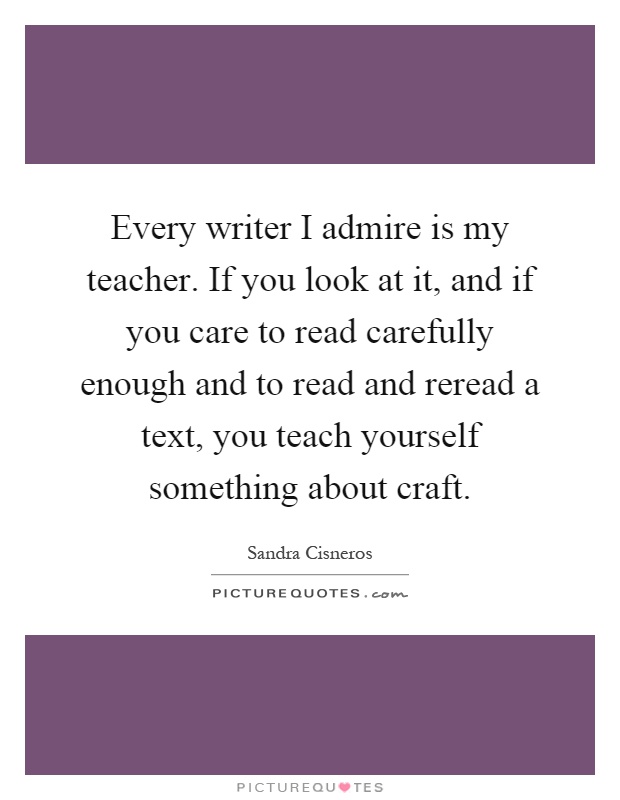 Every writer I admire is my teacher. If you look at it, and if you care to read carefully enough and to read and reread a text, you teach yourself something about craft Picture Quote #1