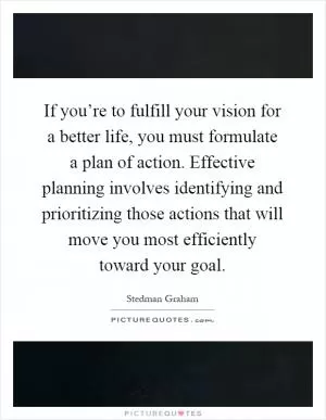 If you’re to fulfill your vision for a better life, you must formulate a plan of action. Effective planning involves identifying and prioritizing those actions that will move you most efficiently toward your goal Picture Quote #1