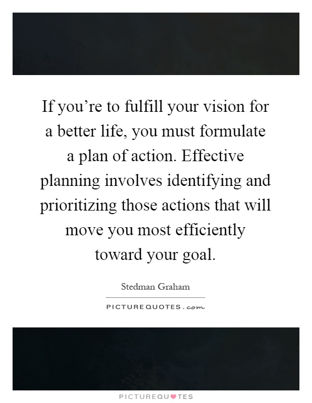 If you're to fulfill your vision for a better life, you must formulate a plan of action. Effective planning involves identifying and prioritizing those actions that will move you most efficiently toward your goal Picture Quote #1