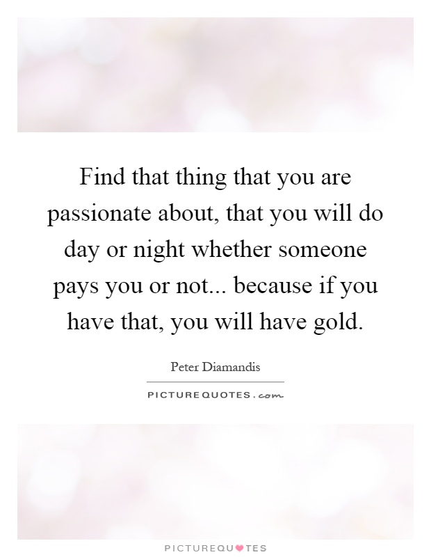 Find that thing that you are passionate about, that you will do day or night whether someone pays you or not... because if you have that, you will have gold Picture Quote #1