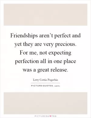Friendships aren’t perfect and yet they are very precious. For me, not expecting perfection all in one place was a great release Picture Quote #1