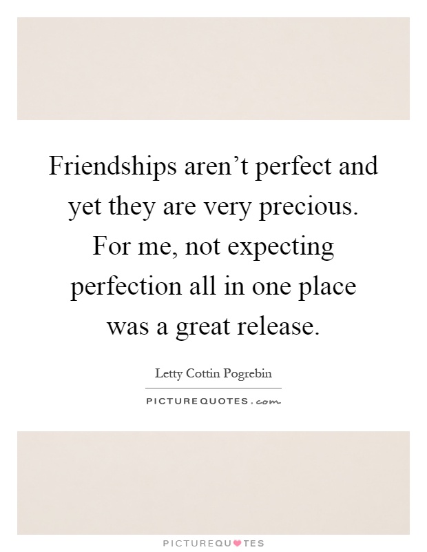 Friendships aren't perfect and yet they are very precious. For me, not expecting perfection all in one place was a great release Picture Quote #1