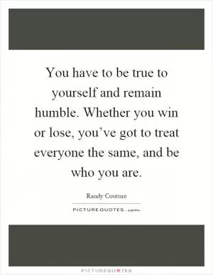 You have to be true to yourself and remain humble. Whether you win or lose, you’ve got to treat everyone the same, and be who you are Picture Quote #1