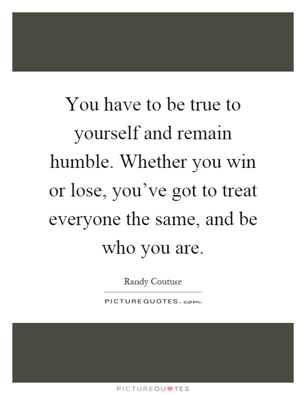 You have to be true to yourself and remain humble. Whether you win or lose, you've got to treat everyone the same, and be who you are Picture Quote #1