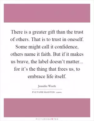 There is a greater gift than the trust of others. That is to trust in oneself. Some might call it confidence, others name it faith. But if it makes us brave, the label doesn’t matter... for it’s the thing that frees us, to embrace life itself Picture Quote #1