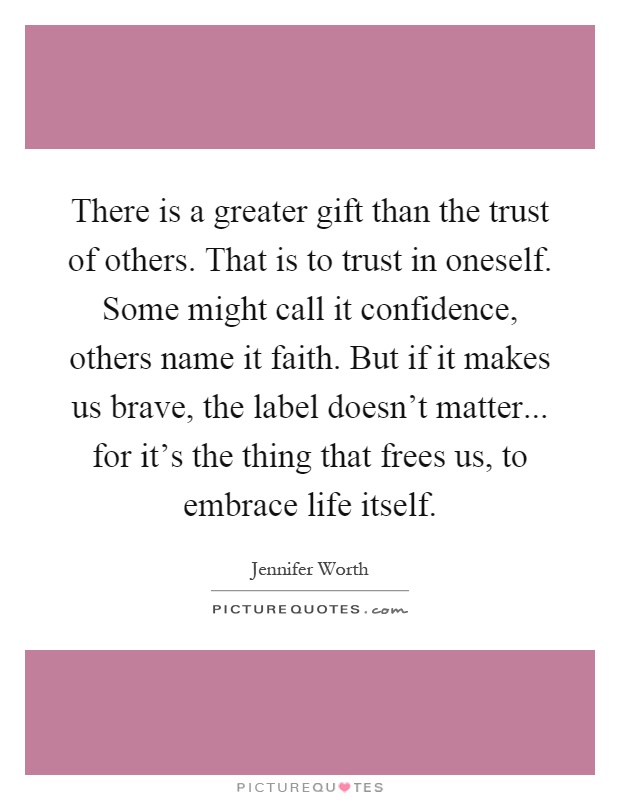 There is a greater gift than the trust of others. That is to trust in oneself. Some might call it confidence, others name it faith. But if it makes us brave, the label doesn't matter... for it's the thing that frees us, to embrace life itself Picture Quote #1