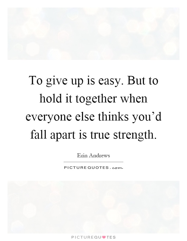 To give up is easy. But to hold it together when everyone else thinks you'd fall apart is true strength Picture Quote #1