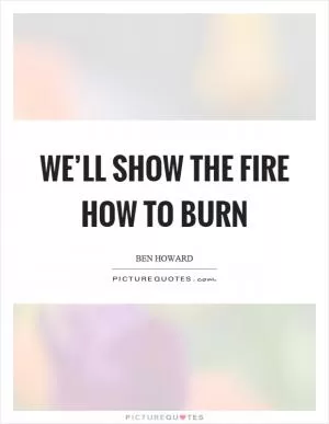 We’ll show the fire how to burn Picture Quote #1