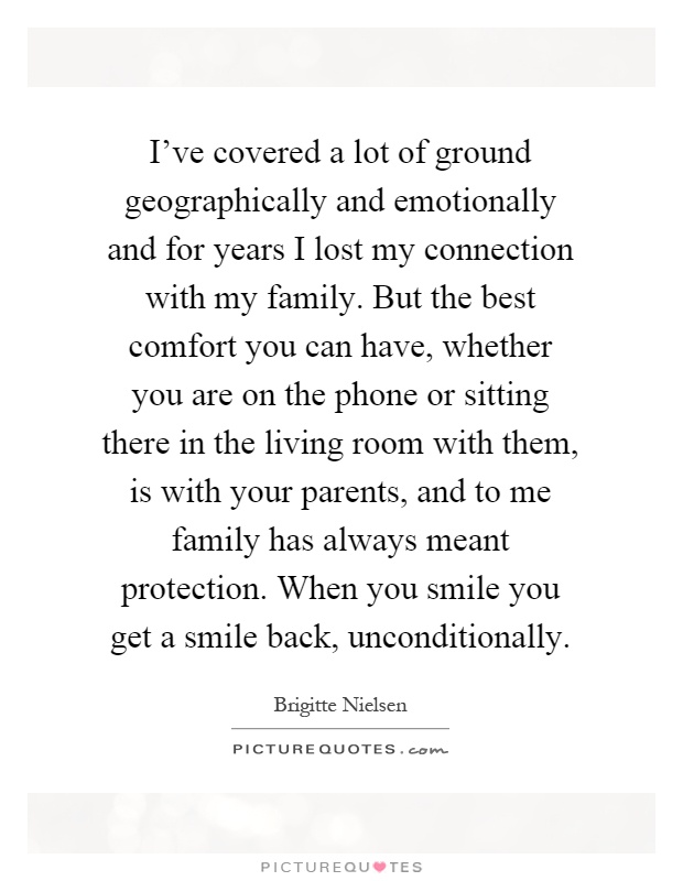 I've covered a lot of ground geographically and emotionally and for years I lost my connection with my family. But the best comfort you can have, whether you are on the phone or sitting there in the living room with them, is with your parents, and to me family has always meant protection. When you smile you get a smile back, unconditionally Picture Quote #1