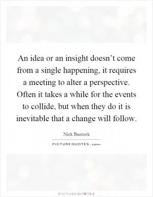 An idea or an insight doesn’t come from a single happening, it requires a meeting to alter a perspective. Often it takes a while for the events to collide, but when they do it is inevitable that a change will follow Picture Quote #1