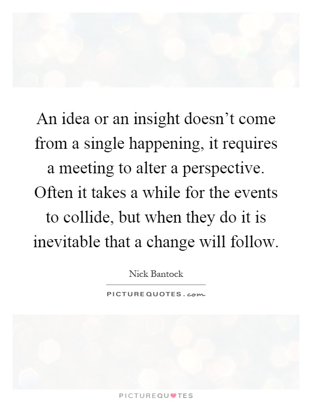 An idea or an insight doesn't come from a single happening, it requires a meeting to alter a perspective. Often it takes a while for the events to collide, but when they do it is inevitable that a change will follow Picture Quote #1