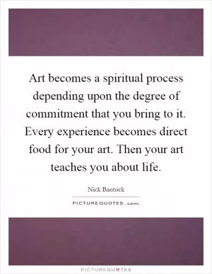 Art becomes a spiritual process depending upon the degree of commitment that you bring to it. Every experience becomes direct food for your art. Then your art teaches you about life Picture Quote #1