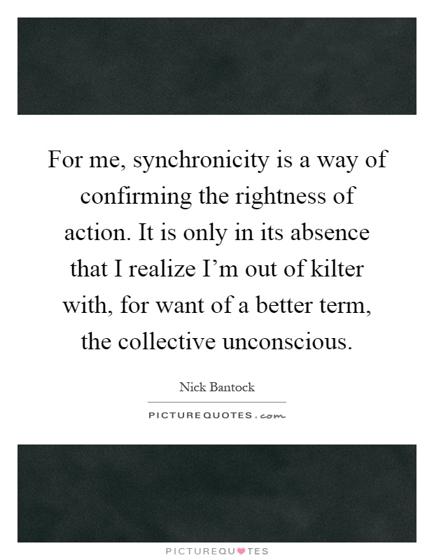 For me, synchronicity is a way of confirming the rightness of action. It is only in its absence that I realize I'm out of kilter with, for want of a better term, the collective unconscious Picture Quote #1