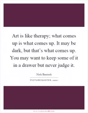 Art is like therapy; what comes up is what comes up. It may be dark, but that’s what comes up. You may want to keep some of it in a drawer but never judge it Picture Quote #1