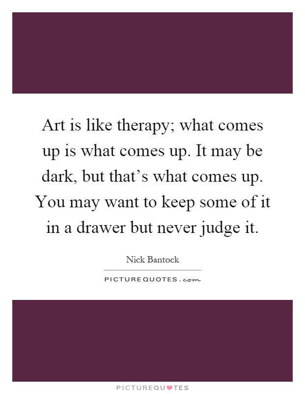 Art is like therapy; what comes up is what comes up. It may be dark, but that's what comes up. You may want to keep some of it in a drawer but never judge it Picture Quote #1