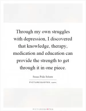 Through my own struggles with depression, I discovered that knowledge, therapy, medication and education can provide the strength to get through it in one piece Picture Quote #1