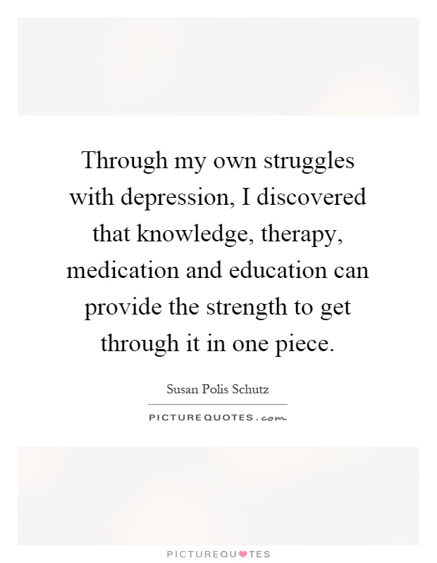 Through my own struggles with depression, I discovered that knowledge, therapy, medication and education can provide the strength to get through it in one piece Picture Quote #1