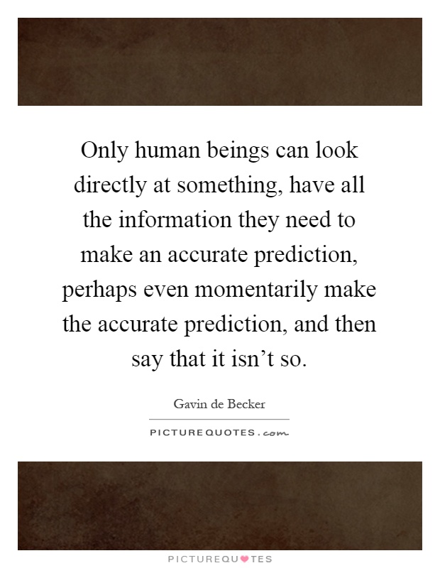 Only human beings can look directly at something, have all the information they need to make an accurate prediction, perhaps even momentarily make the accurate prediction, and then say that it isn't so Picture Quote #1