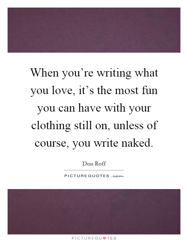 When you're writing what you love, it's the most fun you can have with your clothing still on, unless of course, you write naked Picture Quote #1