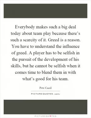 Everybody makes such a big deal today about team play because there’s such a scarcity of it. Greed is a reason. You have to understand the influence of greed. A player has to be selfish in the pursuit of the development of his skills, but he cannot be selfish when it comes time to blend them in with what’s good for his team Picture Quote #1