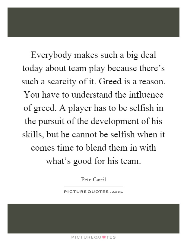 Everybody makes such a big deal today about team play because there's such a scarcity of it. Greed is a reason. You have to understand the influence of greed. A player has to be selfish in the pursuit of the development of his skills, but he cannot be selfish when it comes time to blend them in with what's good for his team Picture Quote #1