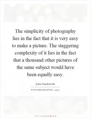 The simplicity of photography lies in the fact that it is very easy to make a picture. The staggering complexity of it lies in the fact that a thousand other pictures of the same subject would have been equally easy Picture Quote #1
