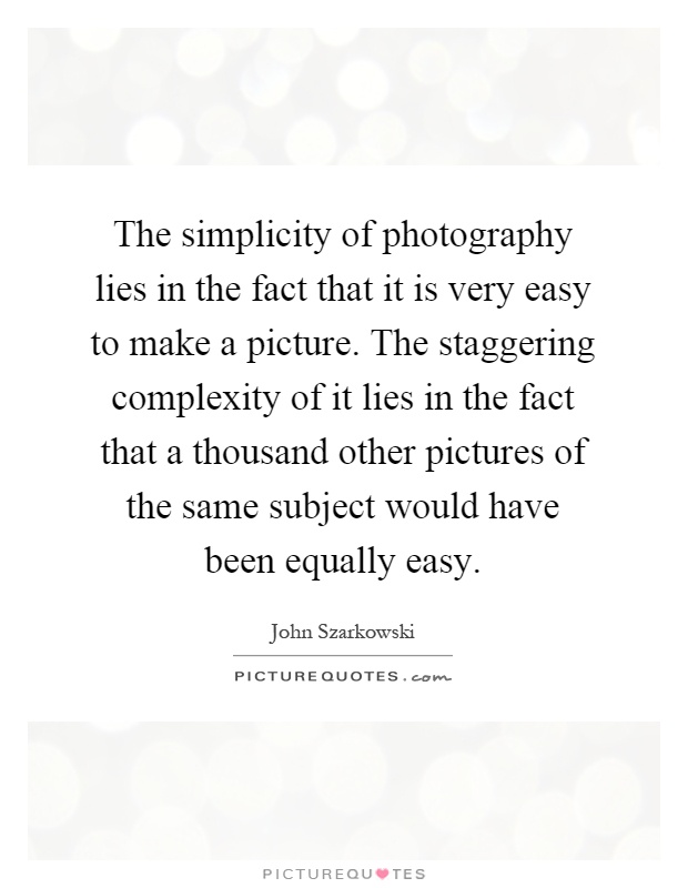 The simplicity of photography lies in the fact that it is very easy to make a picture. The staggering complexity of it lies in the fact that a thousand other pictures of the same subject would have been equally easy Picture Quote #1