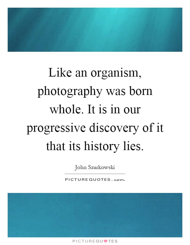 Like an organism, photography was born whole. It is in our progressive discovery of it that its history lies Picture Quote #1