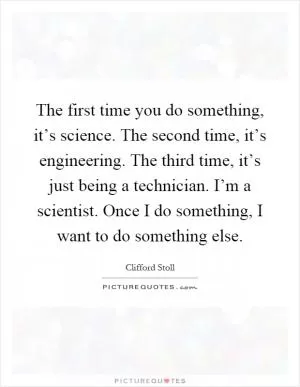 The first time you do something, it’s science. The second time, it’s engineering. The third time, it’s just being a technician. I’m a scientist. Once I do something, I want to do something else Picture Quote #1