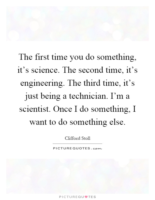 The first time you do something, it's science. The second time, it's engineering. The third time, it's just being a technician. I'm a scientist. Once I do something, I want to do something else Picture Quote #1