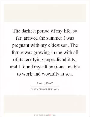 The darkest period of my life, so far, arrived the summer I was pregnant with my eldest son. The future was growing in me with all of its terrifying unpredictability, and I found myself anxious, unable to work and woefully at sea Picture Quote #1