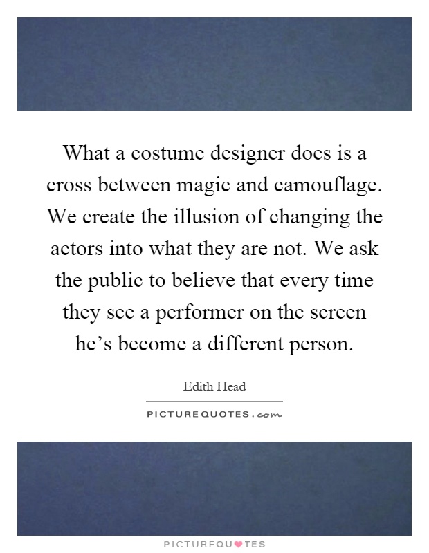 What a costume designer does is a cross between magic and camouflage. We create the illusion of changing the actors into what they are not. We ask the public to believe that every time they see a performer on the screen he's become a different person Picture Quote #1