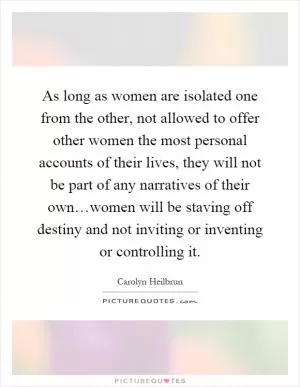 As long as women are isolated one from the other, not allowed to offer other women the most personal accounts of their lives, they will not be part of any narratives of their own…women will be staving off destiny and not inviting or inventing or controlling it Picture Quote #1