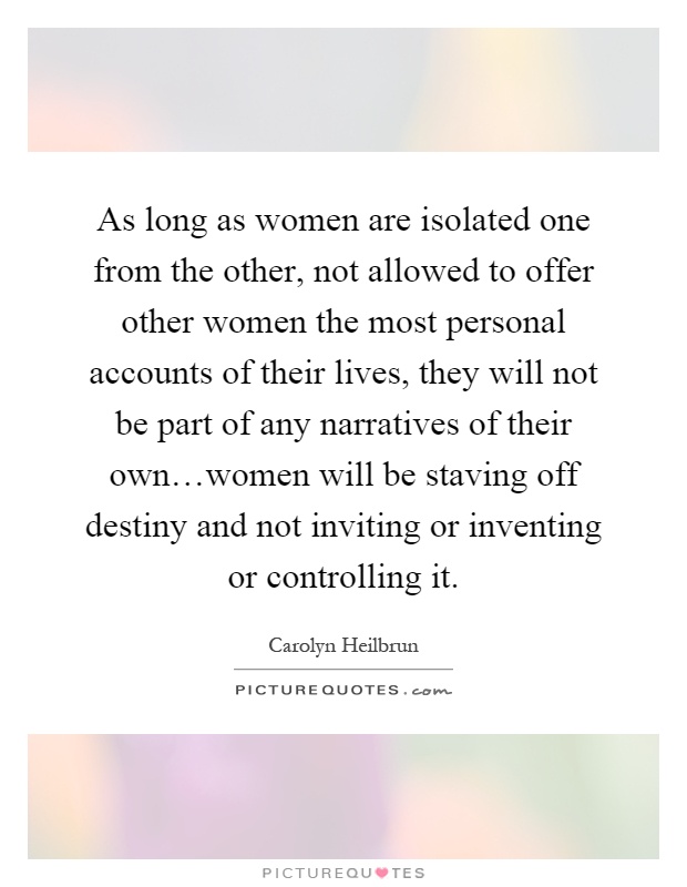 As long as women are isolated one from the other, not allowed to offer other women the most personal accounts of their lives, they will not be part of any narratives of their own…women will be staving off destiny and not inviting or inventing or controlling it Picture Quote #1