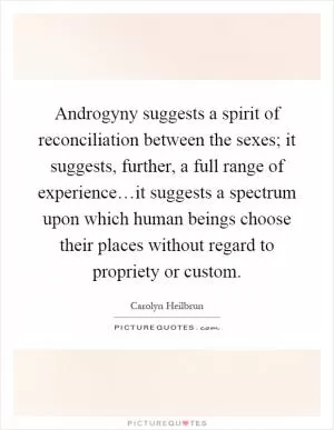 Androgyny suggests a spirit of reconciliation between the sexes; it suggests, further, a full range of experience…it suggests a spectrum upon which human beings choose their places without regard to propriety or custom Picture Quote #1