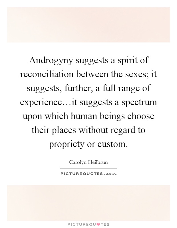 Androgyny suggests a spirit of reconciliation between the sexes; it suggests, further, a full range of experience…it suggests a spectrum upon which human beings choose their places without regard to propriety or custom Picture Quote #1