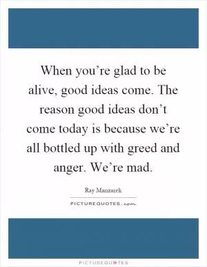 When you’re glad to be alive, good ideas come. The reason good ideas don’t come today is because we’re all bottled up with greed and anger. We’re mad Picture Quote #1
