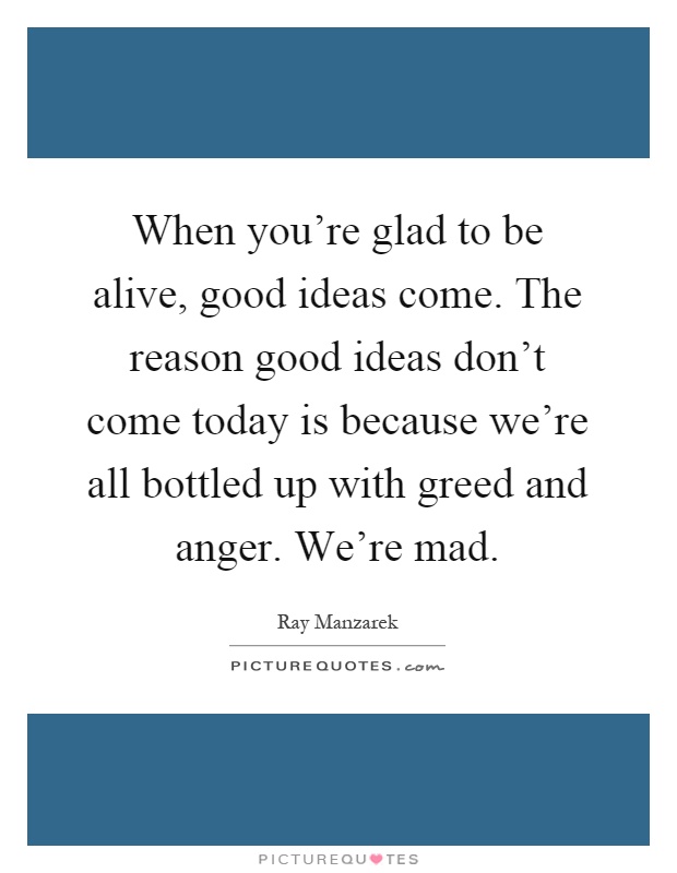 When you're glad to be alive, good ideas come. The reason good ideas don't come today is because we're all bottled up with greed and anger. We're mad Picture Quote #1