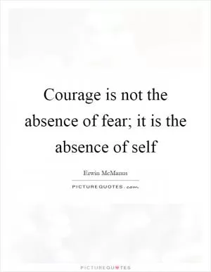 Courage is not the absence of fear; it is the absence of self Picture Quote #1