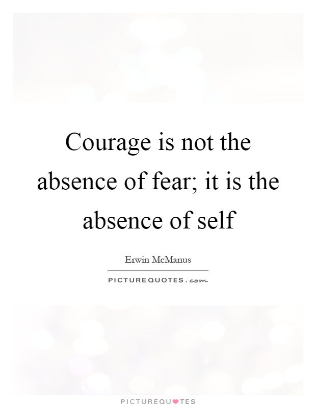 Courage is not the absence of fear; it is the absence of self Picture Quote #1