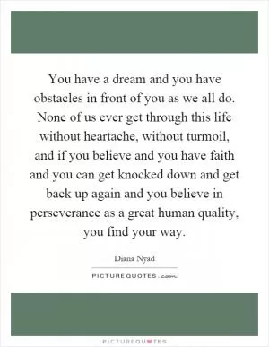 You have a dream and you have obstacles in front of you as we all do. None of us ever get through this life without heartache, without turmoil, and if you believe and you have faith and you can get knocked down and get back up again and you believe in perseverance as a great human quality, you find your way Picture Quote #1