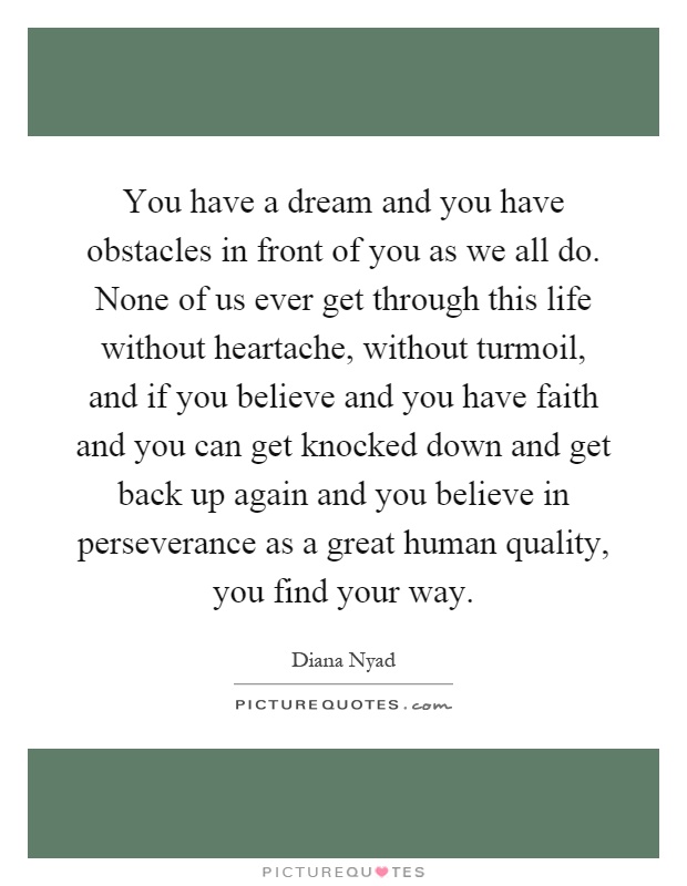 You have a dream and you have obstacles in front of you as we all do. None of us ever get through this life without heartache, without turmoil, and if you believe and you have faith and you can get knocked down and get back up again and you believe in perseverance as a great human quality, you find your way Picture Quote #1