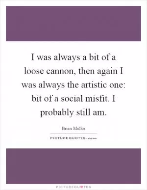 I was always a bit of a loose cannon, then again I was always the artistic one: bit of a social misfit. I probably still am Picture Quote #1