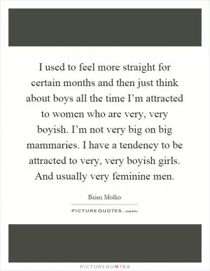 I used to feel more straight for certain months and then just think about boys all the time I’m attracted to women who are very, very boyish. I’m not very big on big mammaries. I have a tendency to be attracted to very, very boyish girls. And usually very feminine men Picture Quote #1