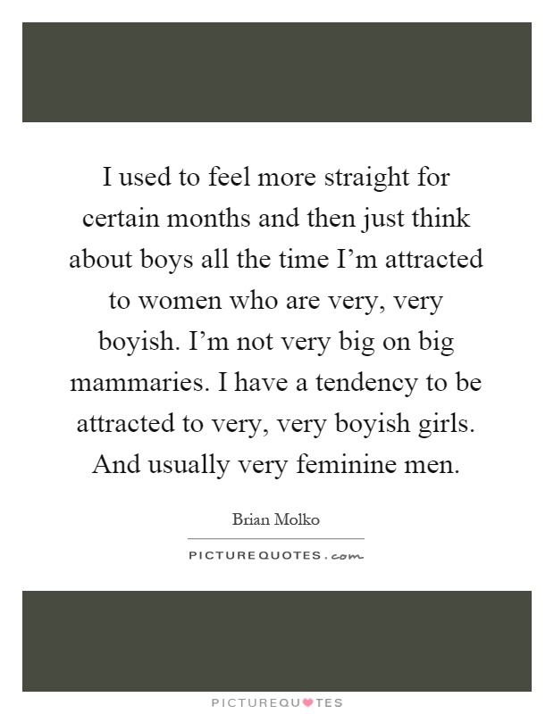 I used to feel more straight for certain months and then just think about boys all the time I'm attracted to women who are very, very boyish. I'm not very big on big mammaries. I have a tendency to be attracted to very, very boyish girls. And usually very feminine men Picture Quote #1