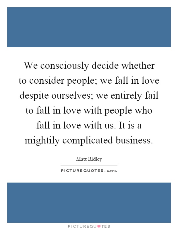 We consciously decide whether to consider people; we fall in love despite ourselves; we entirely fail to fall in love with people who fall in love with us. It is a mightily complicated business Picture Quote #1