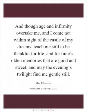 And though age and infirmity overtake me, and I come not within sight of the castle of my dreams, teach me still to be thankful for life, and for time’s olden memories that are good and sweet; and may the evening’s twilight find me gentle still Picture Quote #1