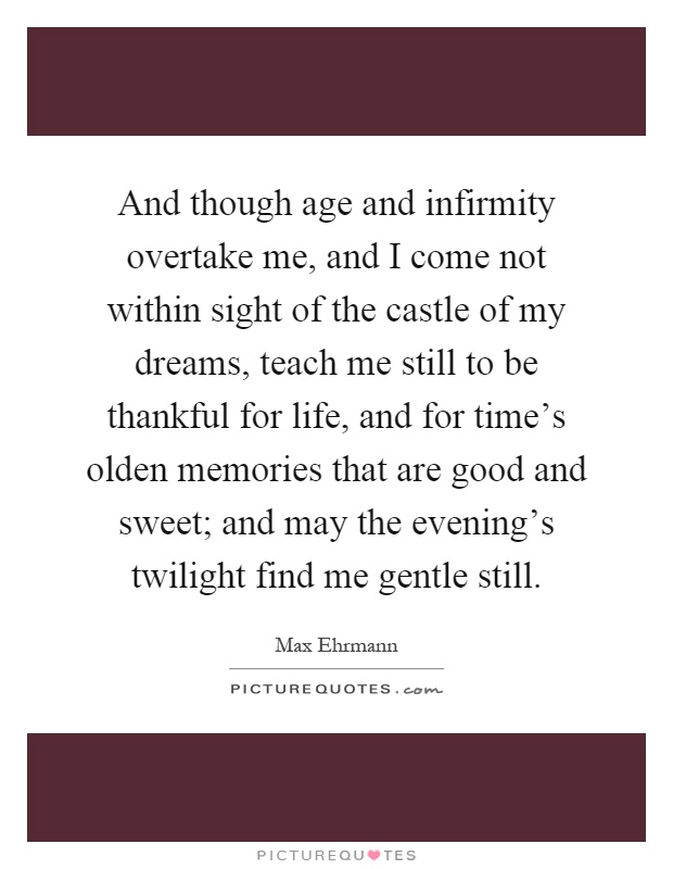 And though age and infirmity overtake me, and I come not within sight of the castle of my dreams, teach me still to be thankful for life, and for time's olden memories that are good and sweet; and may the evening's twilight find me gentle still Picture Quote #1