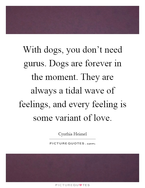 With dogs, you don't need gurus. Dogs are forever in the moment. They are always a tidal wave of feelings, and every feeling is some variant of love Picture Quote #1