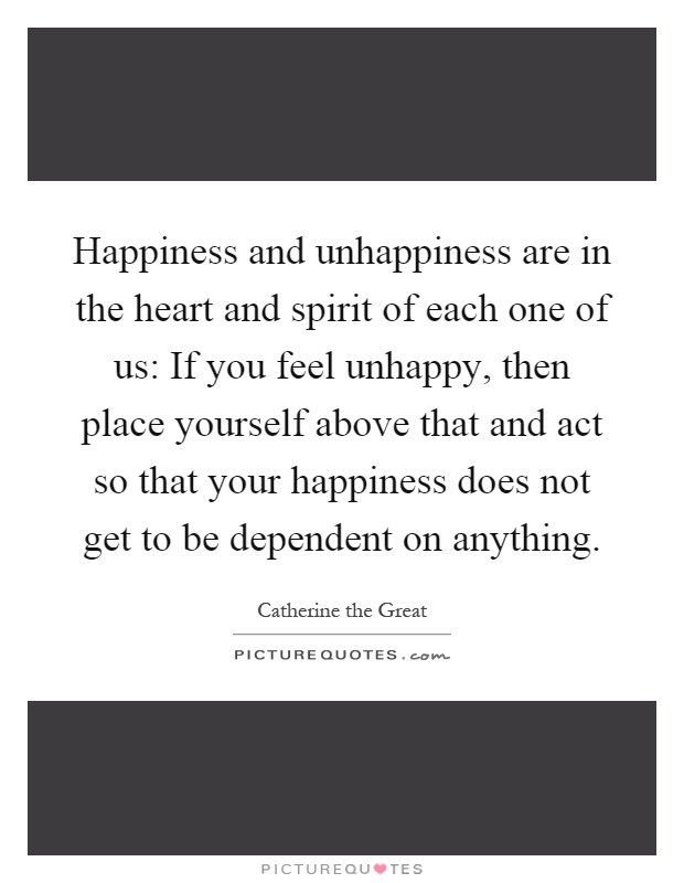 Happiness and unhappiness are in the heart and spirit of each one of us: If you feel unhappy, then place yourself above that and act so that your happiness does not get to be dependent on anything Picture Quote #1